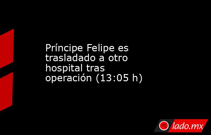 Príncipe Felipe es trasladado a otro hospital tras operación (13:05 h). Noticias en tiempo real