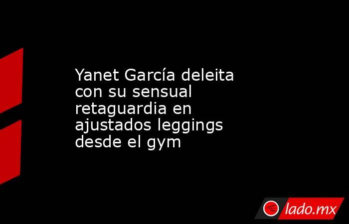 Yanet García deleita con su sensual retaguardia en ajustados leggings desde el gym. Noticias en tiempo real