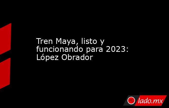 Tren Maya, listo y funcionando para 2023: López Obrador. Noticias en tiempo real