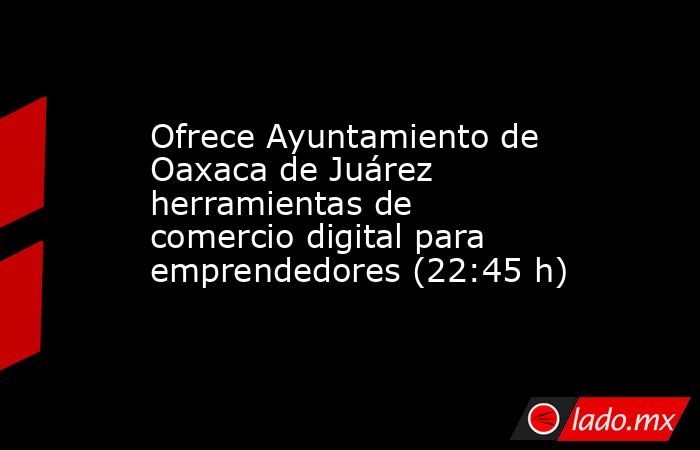 Ofrece Ayuntamiento de Oaxaca de Juárez herramientas de comercio digital para emprendedores (22:45 h). Noticias en tiempo real