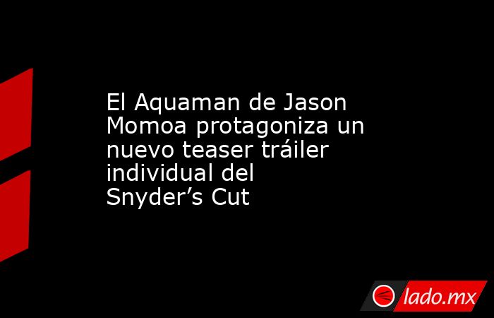 El Aquaman de Jason Momoa protagoniza un nuevo teaser tráiler individual del Snyder’s Cut. Noticias en tiempo real