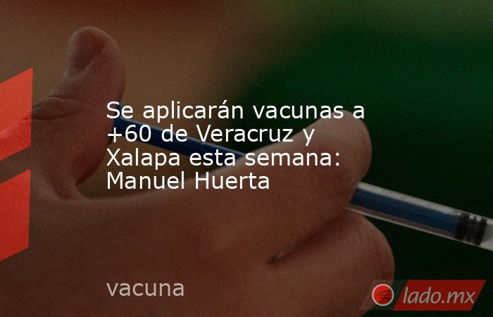 Se aplicarán vacunas a +60 de Veracruz y Xalapa esta semana: Manuel Huerta. Noticias en tiempo real