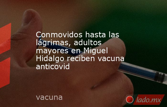 Conmovidos hasta las lágrimas, adultos mayores en Miguel Hidalgo reciben vacuna anticovid. Noticias en tiempo real
