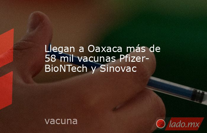 Llegan a Oaxaca más de 58 mil vacunas Pfizer- BioNTech y Sinovac. Noticias en tiempo real