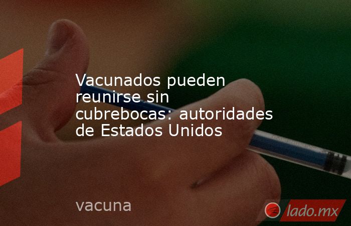 Vacunados pueden reunirse sin cubrebocas: autoridades de Estados Unidos. Noticias en tiempo real