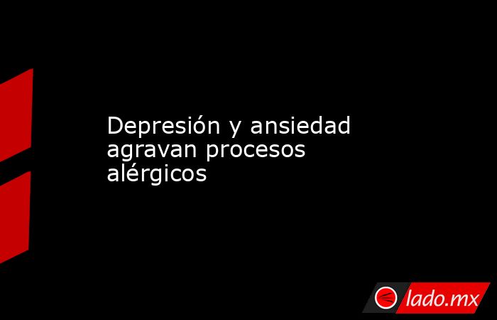Depresión y ansiedad agravan procesos alérgicos. Noticias en tiempo real