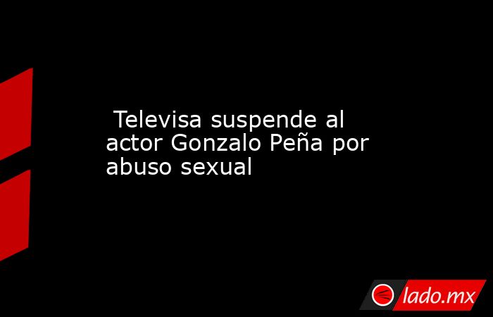  Televisa suspende al actor Gonzalo Peña por abuso sexual. Noticias en tiempo real
