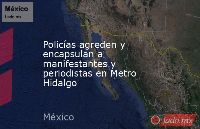 Policías agreden y encapsulan a manifestantes y periodistas en Metro Hidalgo. Noticias en tiempo real