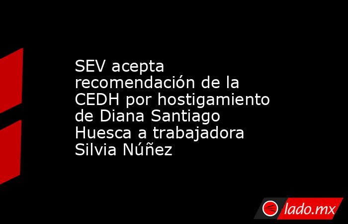 SEV acepta recomendación de la CEDH por hostigamiento de Diana Santiago Huesca a trabajadora Silvia Núñez. Noticias en tiempo real
