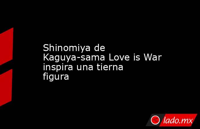 Shinomiya de Kaguya-sama Love is War inspira una tierna figura. Noticias en tiempo real