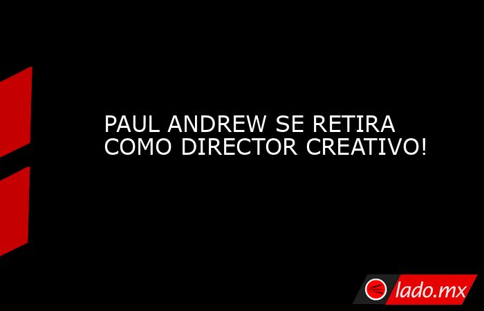 PAUL ANDREW SE RETIRA COMO DIRECTOR CREATIVO!. Noticias en tiempo real