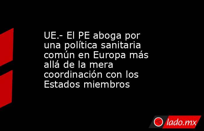 UE.- El PE aboga por una política sanitaria común en Europa más allá de la mera coordinación con los Estados miembros. Noticias en tiempo real