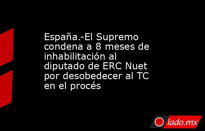 España.-El Supremo condena a 8 meses de inhabilitación al diputado de ERC Nuet por desobedecer al TC en el procés. Noticias en tiempo real