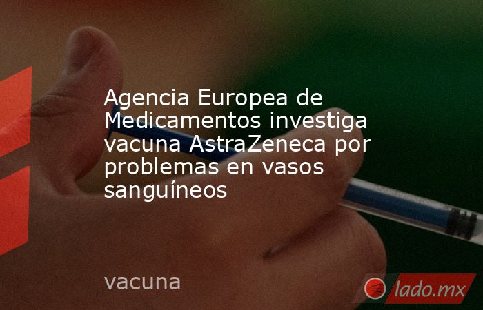 Agencia Europea de Medicamentos investiga vacuna AstraZeneca por problemas en vasos sanguíneos. Noticias en tiempo real