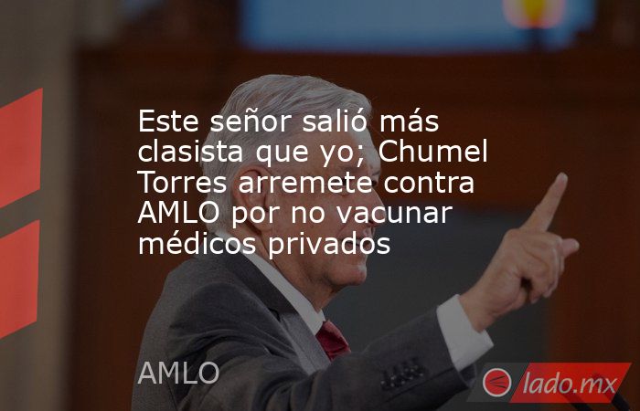 Este señor salió más clasista que yo; Chumel Torres arremete contra AMLO por no vacunar médicos privados. Noticias en tiempo real