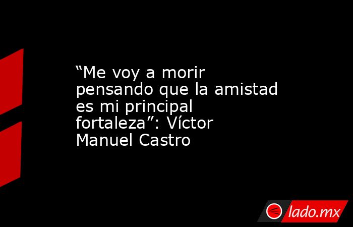 “Me voy a morir pensando que la amistad es mi principal fortaleza”: Víctor Manuel Castro. Noticias en tiempo real