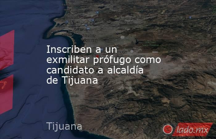 Inscriben a un exmilitar prófugo como candidato a alcaldía de Tijuana. Noticias en tiempo real