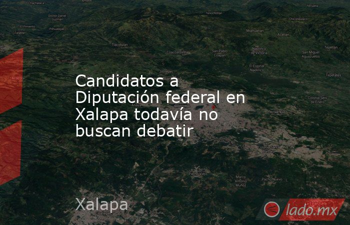 Candidatos a Diputación federal en Xalapa todavía no buscan debatir. Noticias en tiempo real
