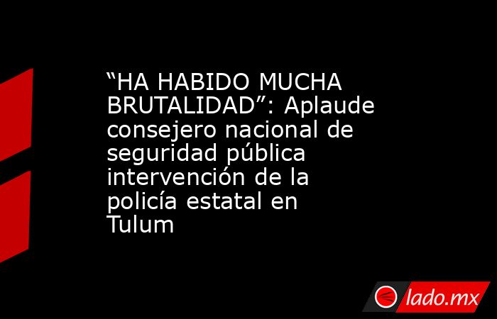 “HA HABIDO MUCHA BRUTALIDAD”: Aplaude consejero nacional de seguridad pública intervención de la policía estatal en Tulum . Noticias en tiempo real