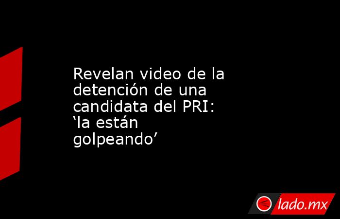 Revelan video de la detención de una candidata del PRI: ‘la están golpeando’. Noticias en tiempo real
