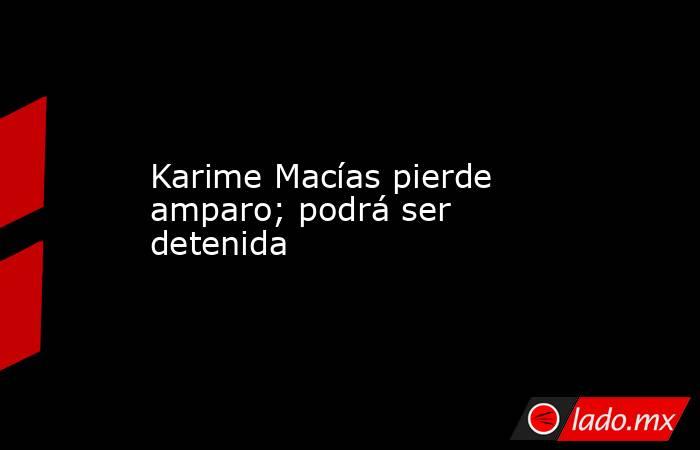 Karime Macías pierde amparo; podrá ser detenida. Noticias en tiempo real