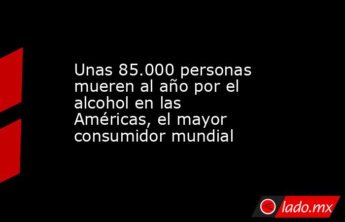 Unas 85.000 personas mueren al año por el alcohol en las Américas, el mayor consumidor mundial. Noticias en tiempo real