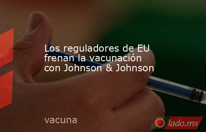 Los reguladores de EU frenan la vacunación con Johnson & Johnson. Noticias en tiempo real