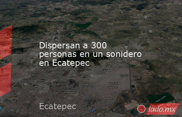 Dispersan a 300 personas en un sonidero en Ecatepec. Noticias en tiempo real
