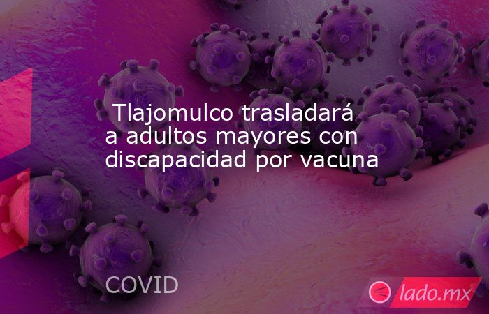  Tlajomulco trasladará a adultos mayores con discapacidad por vacuna. Noticias en tiempo real