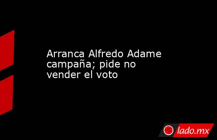 Arranca Alfredo Adame campaña; pide no vender el voto. Noticias en tiempo real