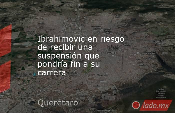 Ibrahimovic en riesgo de recibir una suspensión que pondría fin a su carrera. Noticias en tiempo real