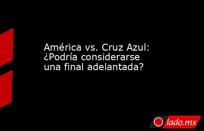 América vs. Cruz Azul: ¿Podría considerarse una final adelantada?. Noticias en tiempo real