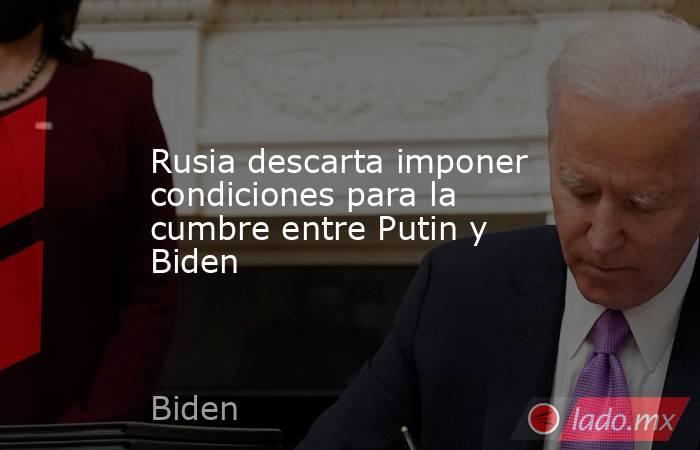Rusia descarta imponer condiciones para la cumbre entre Putin y Biden. Noticias en tiempo real