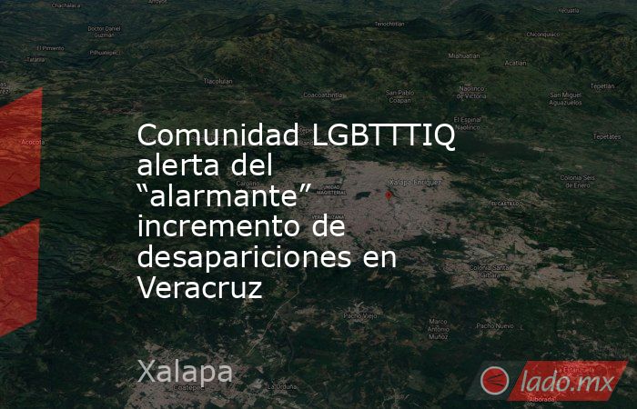 Comunidad LGBTTTIQ alerta del “alarmante” incremento de desapariciones en Veracruz. Noticias en tiempo real