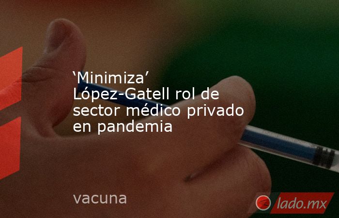 ‘Minimiza’ López-Gatell rol de sector médico privado en pandemia. Noticias en tiempo real