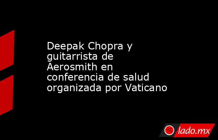 Deepak Chopra y guitarrista de Aerosmith en conferencia de salud organizada por Vaticano. Noticias en tiempo real