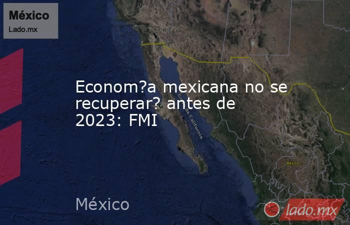 Econom?a mexicana no se recuperar? antes de 2023: FMI. Noticias en tiempo real