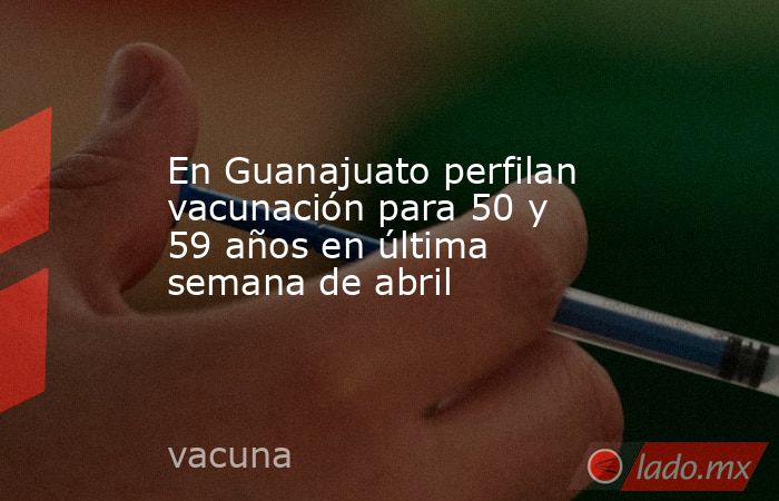 En Guanajuato perfilan vacunación para 50 y 59 años en última semana de abril. Noticias en tiempo real