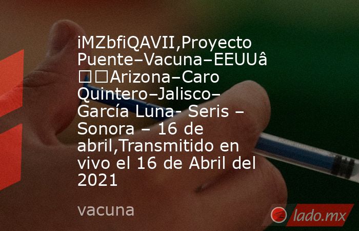 iMZbfiQAVII,Proyecto Puente–Vacuna–EEUU–Arizona–Caro Quintero–Jalisco– García Luna- Seris – Sonora – 16 de abril,Transmitido en vivo el 16 de Abril del 2021. Noticias en tiempo real