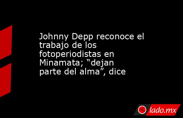 Johnny Depp reconoce el trabajo de los fotoperiodistas en Minamata; “dejan parte del alma”, dice. Noticias en tiempo real