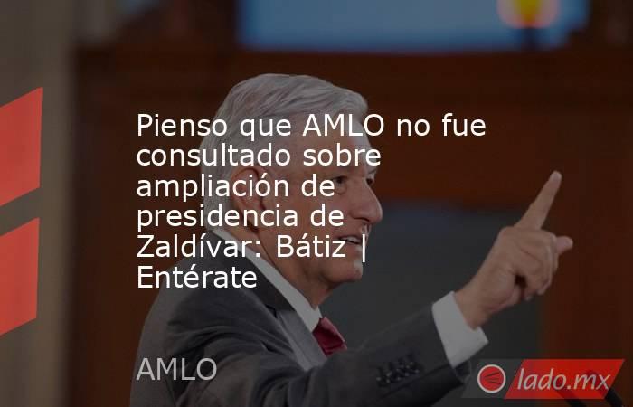 Pienso que AMLO no fue consultado sobre ampliación de presidencia de Zaldívar: Bátiz | Entérate. Noticias en tiempo real