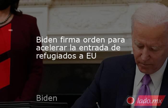 Biden firma orden para acelerar la entrada de refugiados a EU   . Noticias en tiempo real