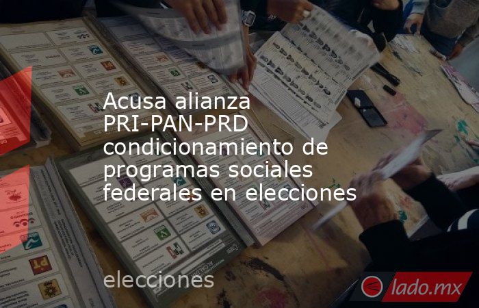 Acusa alianza PRI-PAN-PRD condicionamiento de programas sociales federales en elecciones. Noticias en tiempo real