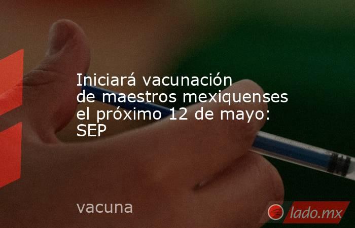 Iniciará vacunación de maestros mexiquenses el próximo 12 de mayo: SEP . Noticias en tiempo real