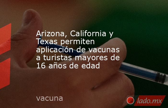 Arizona, California y Texas permiten aplicación de vacunas a turistas mayores de 16 años de edad. Noticias en tiempo real