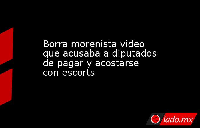 Borra morenista video que acusaba a diputados de pagar y acostarse con escorts. Noticias en tiempo real