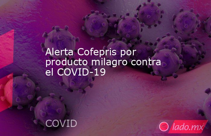 Alerta Cofepris por producto milagro contra el COVID-19. Noticias en tiempo real