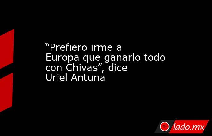 “Prefiero irme a Europa que ganarlo todo con Chivas”, dice Uriel Antuna. Noticias en tiempo real