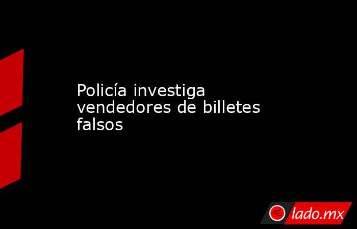 Policía investiga vendedores de billetes falsos. Noticias en tiempo real