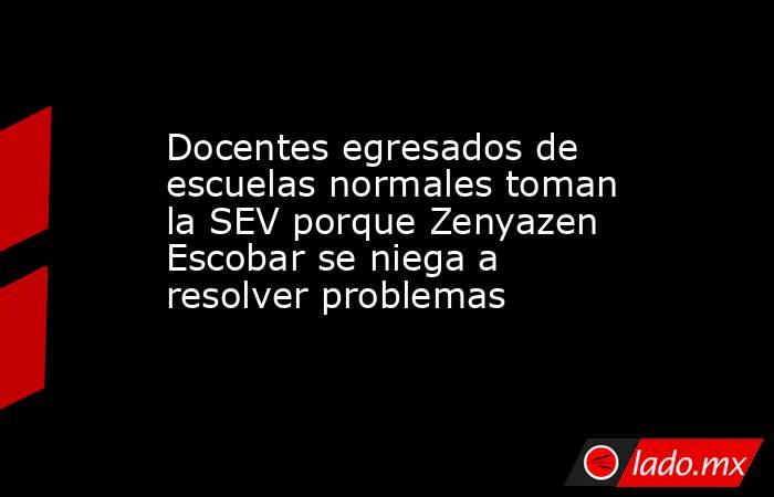 Docentes egresados de escuelas normales toman la SEV porque Zenyazen Escobar se niega a resolver problemas. Noticias en tiempo real